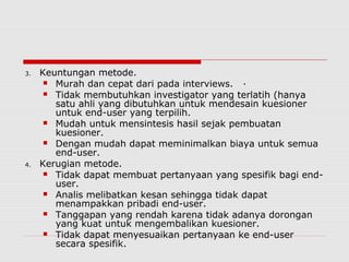 3. Keuntungan metode.
 Murah dan cepat dari pada interviews. ·
 Tidak membutuhkan investigator yang terlatih (hanya
satu ahli yang dibutuhkan untuk mendesain kuesioner
untuk end-user yang terpilih.
 Mudah untuk mensintesis hasil sejak pembuatan
kuesioner.
 Dengan mudah dapat meminimalkan biaya untuk semua
end-user.
4. Kerugian metode.
 Tidak dapat membuat pertanyaan yang spesifik bagi end-
user.
 Analis melibatkan kesan sehingga tidak dapat
menampakkan pribadi end-user.
 Tanggapan yang rendah karena tidak adanya dorongan
yang kuat untuk mengembalikan kuesioner.
 Tidak dapat menyesuaikan pertanyaan ke end-user
secara spesifik.
 