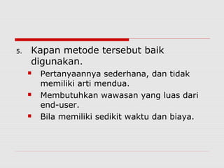 5. Kapan metode tersebut baik
digunakan.
 Pertanyaannya sederhana, dan tidak
memiliki arti mendua.
 Membutuhkan wawasan yang luas dari
end-user.
 Bila memiliki sedikit waktu dan biaya.
 