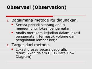Observasi (Observation)
1. Bagaimana metode itu digunakan.
 Secara pribadi seorang analis
mengunjungi lokasi pengamatan.
 Analis merekam kejadian dalam lokasi
pengamatan, termasuk volume dan
pengolahan lembar kerja.
2. Target dari metode.
 Lokasi proses secara geografis
ditunjukkan dalam DFD (Data Flow
Diagram)
 