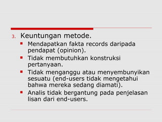 3. Keuntungan metode.
 Mendapatkan fakta records daripada
pendapat (opinion).
 Tidak membutuhkan konstruksi
pertanyaan.
 Tidak menganggu atau menyembunyikan
sesuatu (end-users tidak mengetahui
bahwa mereka sedang diamati).
 Analis tidak bergantung pada penjelasan
lisan dari end-users.
 