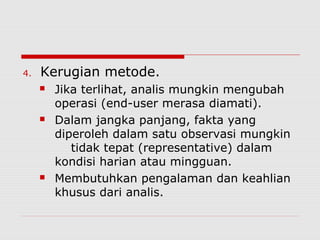 4. Kerugian metode.
 Jika terlihat, analis mungkin mengubah
operasi (end-user merasa diamati).
 Dalam jangka panjang, fakta yang
diperoleh dalam satu observasi mungkin
tidak tepat (representative) dalam
kondisi harian atau mingguan.
 Membutuhkan pengalaman dan keahlian
khusus dari analis.
 