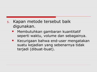 5. Kapan metode tersebut baik
digunakan.
 Membutuhkan gambaran kuantitatif
seperti waktu, volume dan sebagainya.
 Kecurigaan bahwa end-user mengatakan
suatu kejadian yang sebenarnya tidak
terjadi (dibuat-buat).
 