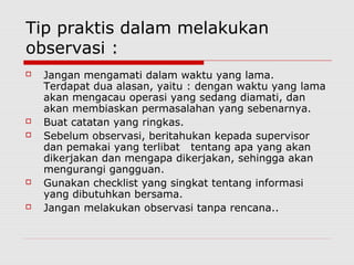 Tip praktis dalam melakukan
observasi :
 Jangan mengamati dalam waktu yang lama.
Terdapat dua alasan, yaitu : dengan waktu yang lama
akan mengacau operasi yang sedang diamati, dan
akan membiaskan permasalahan yang sebenarnya.
 Buat catatan yang ringkas.
 Sebelum observasi, beritahukan kepada supervisor
dan pemakai yang terlibat tentang apa yang akan
dikerjakan dan mengapa dikerjakan, sehingga akan
mengurangi gangguan.
 Gunakan checklist yang singkat tentang informasi
yang dibutuhkan bersama.
 Jangan melakukan observasi tanpa rencana..
 