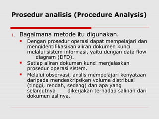 Prosedur analisis (Procedure Analysis)
1. Bagaimana metode itu digunakan.
 Dengan prosedur operasi dapat mempelajari dan
mengidentifikasikan aliran dokumen kunci
melalui sistem informasi, yaitu dengan data flow
diagram (DFD).
 Setiap aliran dokumen kunci menjelaskan
prosedur operasi sistem.
 Melalui observasi, analis mempelajari kenyataan
daripada mendeskripsikan volume distribusi
(tinggi, rendah, sedang) dan apa yang
selanjutnya dikerjakan terhadap salinan dari
dokumen aslinya.
 