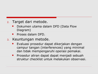 2. Target dari metode.
 Dokumen utama dalam DFD (Data Flow
Diagram)
 Proses dalam DFD.
3. Keuntungan metode.
 Evaluasi prosedur dapat dikerjakan dengan
campur tangan (interferences) yang minimal
dan tidak mempengaruhi operasi pemakai.
 Prosedur aliran dapat dapat menjadi sebuah
struktur checklist untuk melakukan observasi.
 