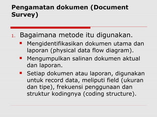 Pengamatan dokumen (Document
Survey)
1. Bagaimana metode itu digunakan.
 Mengidentifikasikan dokumen utama dan
laporan (physical data flow diagram).
 Mengumpulkan salinan dokumen aktual
dan laporan.
 Setiap dokumen atau laporan, digunakan
untuk record data, meliputi field (ukuran
dan tipe), frekuensi penggunaan dan
struktur kodingnya (coding structure).
 