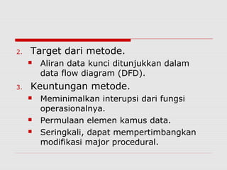 2. Target dari metode.
 Aliran data kunci ditunjukkan dalam
data flow diagram (DFD).
3. Keuntungan metode.
 Meminimalkan interupsi dari fungsi
operasionalnya.
 Permulaan elemen kamus data.
 Seringkali, dapat mempertimbangkan
modifikasi major procedural.
 