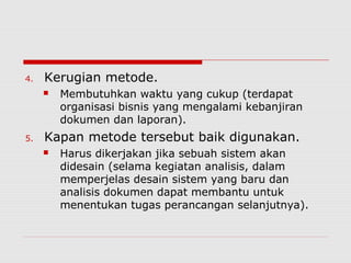 4. Kerugian metode.
 Membutuhkan waktu yang cukup (terdapat
organisasi bisnis yang mengalami kebanjiran
dokumen dan laporan).
5. Kapan metode tersebut baik digunakan.
 Harus dikerjakan jika sebuah sistem akan
didesain (selama kegiatan analisis, dalam
memperjelas desain sistem yang baru dan
analisis dokumen dapat membantu untuk
menentukan tugas perancangan selanjutnya).
 