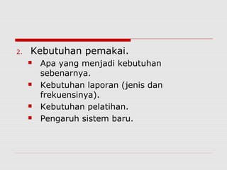 2. Kebutuhan pemakai.
 Apa yang menjadi kebutuhan
sebenarnya.
 Kebutuhan laporan (jenis dan
frekuensinya).
 Kebutuhan pelatihan.
 Pengaruh sistem baru.
 