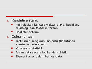 3. Kendala sistem.
 Menjelaskan kendala waktu, biaya, keahlian,
teknologi dan faktor ekternal.
 Realistik sistem.
4. Dokumentasi.
 Instrumen pengumpulan data (kebutuhan
kuesioner, interview).
 Konsensus statistik.
 Aliran data secara logikal dan phisik.
 Element awal dalam kamus data.
 