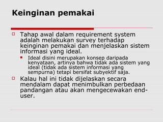 Keinginan pemakai
 Tahap awal dalam requirement system
adalah melakukan survey terhadap
keinginan pemakai dan menjelaskan sistem
informasi yang ideal.
 Ideal disini merupakan konsep daripada
kenyataan, artinya bahwa tidak ada sistem yang
ideal (tidak ada sistem informasi yang
sempurna) tetapi bersifat subyektif saja.
 Kalau hal ini tidak dijelaskan secara
mendalam dapat menimbulkan perbedaan
pandangan atau akan mengecewakan end-
user.
 