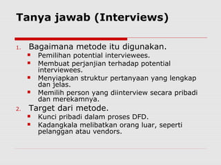 Tanya jawab (Interviews)
1. Bagaimana metode itu digunakan.
 Pemilihan potential interviewees.
 Membuat perjanjian terhadap potential
interviewees.
 Menyiapkan struktur pertanyaan yang lengkap
dan jelas.
 Memilih person yang diinterview secara pribadi
dan merekamnya.
2. Target dari metode.
 Kunci pribadi dalam proses DFD.
 Kadangkala melibatkan orang luar, seperti
pelanggan atau vendors.
 