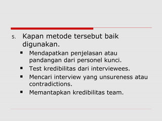 5. Kapan metode tersebut baik
digunakan.
 Mendapatkan penjelasan atau
pandangan dari personel kunci.
 Test kredibilitas dari interviewees.
 Mencari interview yang unsureness atau
contradictions.
 Memantapkan kredibilitas team.
 