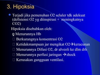 3. Hipoksia3. Hipoksia
 Terjadi jika pemenuhan O2 seluler tdk adekuat
(defisiensi O2 yg diinspirasi + meningkatnya
CO2)
Hipoksia disebabkan oleh:
Menurunnya Hbƍ
 Berkurangnya konsentrasi O2
 Ketidakmampuan jar mengikat O2keracunan
 Menurunnya Difusi O2, dr alveoli ke dlm drh
 Menurunnya perfusi jaringan shock
 Kerusakan gangguan ventilasi.
 