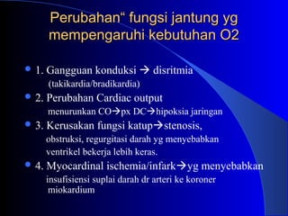 PerubahanPerubahan“ fungsi jantung yg“ fungsi jantung yg
mempengaruhi kebutuhan O2mempengaruhi kebutuhan O2
 1. Gangguan konduksi  disritmia
(takikardia/bradikardia)
 2. Perubahan Cardiac output
menurunkan COpx DChipoksia jaringan
 3. Kerusakan fungsi katupstenosis,
obstruksi, regurgitasi darah yg menyebabkan
ventrikel bekerja lebih keras.
 4. Myocardinal ischemia/infarkyg menyebabkan
insufisiensi suplai darah dr arteri ke koroner
miokardium
 
