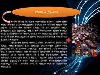 Ketika setiap manusia menyadari dirinya secara total,
maka mereka akan mengetahui bahwa diri mereka terdiri dari
aspek jasmani dan ruhani. Kesadaran diri tersebut dapat
dirasakan dan gejalanya dapat dimanifestasikan dalam bentuk
sikap dan perbuatan fisik walaupun kesadaran itu bersifat psikis.
Hal demikian menunjukkan bahwa manusia tersebut masih eksis
dan masih hidup
Kehidupan setiap manusia tidak serta merta eksis tanpa
fungsi yang berguna dari berbagai organ-organ tubuh yang
terdapat dalam dirinya. Disfungsi dari semua atau sebagian
organ tubuh mereka akan menekan kehidupan mereka sampai
mereka tidak hidup lagi.Maka dapat disimpulkan bahwa
kebutuhan manusia adalah segala sesuatu yang naluriah dan
sangat diperlukan oleh manusia untuk mempertahankan
hidupnya. Dan berikut adalah macam-macam kebutuhan
Manusia :
KEBUTUHAN MANUSIA
 