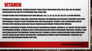 VITAMIN
• BERBEDA DENGAN MINERAL, VITAMIN BERSIFAT TIDAK STABIL PADA PAKAN IKAN/PELET JADI, HAL INI SANGAT
DIPENGARUHI OLEH FAKTOR PENYIMPANAN YANG TIDAK BAIK.
• VITAMIN UTAMA YANG DIPERLUKAN OLEH IKAN ADALAH A, D3, E, K, B1, B2, B3, B5, B6, B12, H, M DAN INOSITOL.
• KEKURANGAN VITAMIN A PADA IKAN, DAPATMENYEBABKAN PERTUMBUHAN IKAN MENJADI TERHAMBAT DAN DAPAT
MENYEBABKAN TERJADI TULANG PUNGGUNG IKAN YANG MELENGKUNG. VITAMIN E DAN A MERUPAKAN FAKTOR
PENTING UNTUK MENJAGA IKAN AGAR SELALU BERADA DALAM KONDISI PRIMA UNTUK MEMIJAH.
• VITAMIN K MERUPAKAN VITAMIN PENTING DALAM PENGGUMPALAN DARAH. VITAMIN B1, B2, DAN B6 PENTING UNTUK
PERTUMBUHAN NORMAL. VITAMIN B3 DAN C DIPERLUKAN DALAM PROSES PENCERNAAN YANG BAIK. VITAMIN C JUGA
DIPERLUKAN DALAM PERTUMBUHAN TULANG DAN GIGI. VITAMIN B5 DAN M SECARA BERSAMA-SAMA MERUPAKAN
FAKTOR UTAMA DALAM PROSES METABOLISME. KEKURANGAN VITAMIN H DAPAT MENGURANGI PEMBENTUK SEL
DARAH DAN MENYEBABKAN ANEMIA PADA IKAN.
 