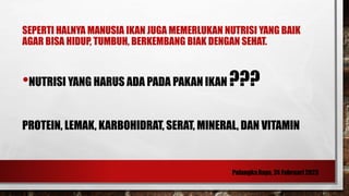 SEPERTI HALNYA MANUSIA IKAN JUGA MEMERLUKAN NUTRISI YANG BAIK
AGAR BISA HIDUP, TUMBUH, BERKEMBANG BIAK DENGAN SEHAT.
•NUTRISI YANG HARUS ADA PADA PAKAN IKAN ???
PROTEIN, LEMAK, KARBOHIDRAT, SERAT, MINERAL, DAN VITAMIN
 