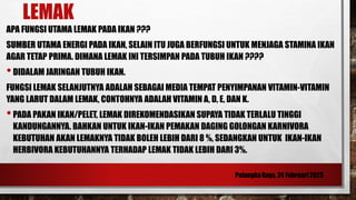 LEMAK
APA FUNGSI UTAMA LEMAK PADA IKAN ???
SUMBER UTAMA ENERGI PADA IKAN, SELAIN ITU JUGA BERFUNGSI UNTUK MENJAGA STAMINA IKAN
AGAR TETAP PRIMA. DIMANA LEMAK INI TERSIMPAN PADA TUBUH IKAN ????
•DIDALAM JARINGAN TUBUH IKAN.
FUNGSI LEMAK SELANJUTNYA ADALAH SEBAGAI MEDIA TEMPAT PENYIMPANAN VITAMIN-VITAMIN
YANG LARUT DALAM LEMAK, CONTOHNYA ADALAH VITAMIN A, D, E, DAN K.
•PADA PAKAN IKAN/PELET, LEMAK DIREKOMENDASIKAN SUPAYA TIDAK TERLALU TINGGI
KANDUNGANNYA. BAHKAN UNTUK IKAN-IKAN PEMAKAN DAGING GOLONGAN KARNIVORA
KEBUTUHAN AKAN LEMAKNYA TIDAK BOLEH LEBIH DARI 8 %, SEDANGKAN UNTUK IKAN-IKAN
HERBIVORA KEBUTUHANNYA TERHADAP LEMAK TIDAK LEBIH DARI 3%.
 