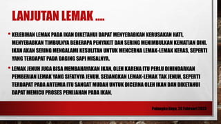 LANJUTAN LEMAK ....
•KELEBIHAN LEMAK PADA IKAN DIKETAHUI DAPAT MENYEBABKAN KERUSAKAN HATI,
MENYEBABKAN TIMBULNYA BEBERAPA PENYAKIT DAN SERING MENIMBULKAN KEMATIAN DINI.
IKAN AKAN SERING MENGALAMI KESULITAN UNTUK MENCERNA LEMAK-LEMAK KERAS, SEPERTI
YANG TERDAPAT PADA DAGING SAPI MISALNYA.
•LEMAK JENUH JUGA BISA MEMBAHAYAKAN IKAN, OLEH KARENA ITU PERLU DIHINDARKAN
PEMBERIAN LEMAK YANG SIFATNYA JENUH. SEDANGKAN LEMAK-LEMAK TAK JENUH, SEPERTI
TERDAPAT PADA ARTEMIA ITU SANGAT MUDAH UNTUK DICERNA OLEH IKAN DAN DIKETAHUI
DAPAT MEMICU PROSES PEMIJAHAN PADA IKAN.
 