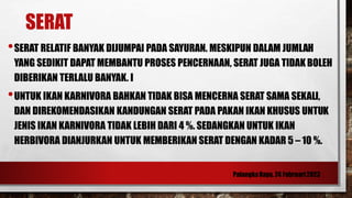 SERAT
•SERAT RELATIF BANYAK DIJUMPAI PADA SAYURAN. MESKIPUN DALAM JUMLAH
YANG SEDIKIT DAPAT MEMBANTU PROSES PENCERNAAN, SERAT JUGA TIDAK BOLEH
DIBERIKAN TERLALU BANYAK. I
•UNTUK IKAN KARNIVORA BAHKAN TIDAK BISA MENCERNA SERAT SAMA SEKALI,
DAN DIREKOMENDASIKAN KANDUNGAN SERAT PADA PAKAN IKAN KHUSUS UNTUK
JENIS IKAN KARNIVORA TIDAK LEBIH DARI 4 %. SEDANGKAN UNTUK IKAN
HERBIVORA DIANJURKAN UNTUK MEMBERIKAN SERAT DENGAN KADAR 5 – 10 %.
 