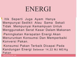 • Itik Seperti Juga Ayam Hanya
Mempunyai Sedikit Atau Sama Sekali
Tidak Mempunyai Kemampuan Untuk
Menggunakan Serat Kasar Dalam Makanan
•Peningkatan Kerapatan Energi Akan
Menurunkan Konsumsi Dan Memperbaiki
Konversi Pakan.
•Konsumsi Pakan Terbaik Dicapai Pada
Kandungan Energi Sebesar 14,22 MJ ME/Kg
Pakan
Heli Tistiana, SPt., MP
12
ENERGI
 