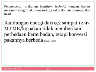 Heli Tistiana, SPt., MP 16
Pengenceran makanan (dilution technic) dengan bahan
makanan yang tidak mengandung zat makanan menunjukkan
hasil :
Kandungan energi dari 9,2 sampai 12,97
MJ ME/kg pakan tidak memberikan
perbedaan berat badan, tetapi konversi
pakannya berbeda (dean, 1978)
 