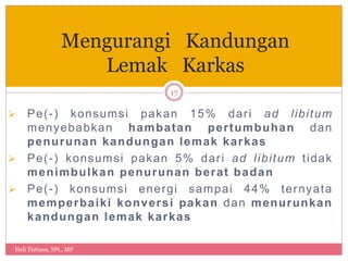  Pe(-) konsumsi pakan 15% dari ad libitum
menyebabkan hambatan pertumbuhan dan
penurunan kandungan lemak karkas
 Pe(-) konsumsi pakan 5% dari ad libitum tidak
menimbulkan penurunan berat badan
 Pe(-) konsumsi energi sampai 44% ternyata
memperbaiki konversi pakan dan menurunkan
kandungan lemak karkas
Heli Tistiana, SPt., MP
17
Mengurangi Kandungan
Lemak Karkas
 