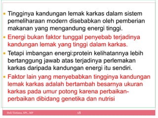 Heli Tistiana, SPt., MP 18
 Tingginya kandungan lemak karkas dalam sistem
pemeliharaan modern disebabkan oleh pemberian
makanan yang mengandung energi tinggi.
 Energi bukan faktor tunggal penyebab terjadinya
kandungan lemak yang tinggi dalam karkas.
 Tetapi imbangan energi:protein kelihatannya lebih
bertanggung jawab atas terjadinya perlemakan
karkas daripada kandungan energi itu sendiri.
 Faktor lain yang menyebabkan tingginya kandungan
lemak karkas adalah bertambah besarnya ukuran
karkas pada umur potong karena perbaikan-
perbaikan dibidang genetika dan nutrisi
 