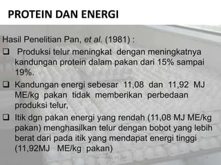 PROTEIN DAN ENERGI
Hasil Penelitian Pan, et al. (1981) :
 Produksi telur meningkat dengan meningkatnya
kandungan protein dalam pakan dari 15% sampai
19%.
 Kandungan energi sebesar 11,08 dan 11,92 MJ
ME/kg pakan tidak memberikan perbedaan
produksi telur,
 Itik dgn pakan energi yang rendah (11,08 MJ ME/kg
pakan) menghasilkan telur dengan bobot yang lebih
berat dari pada itik yang mendapat energi tinggi
(11,92MJ ME/kg pakan)
6Heli Tistiana, SPt., MP
 