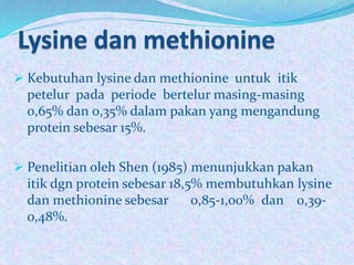  Kebutuhan lysine dan methionine untuk itik
petelur pada periode bertelur masing-masing
0,65% dan 0,35% dalam pakan yang mengandung
protein sebesar 15%.
 Penelitian oleh Shen (1985) menunjukkan pakan
itik dgn protein sebesar 18,5% membutuhkan lysine
dan methionine sebesar 0,85-1,00% dan 0,39-
0,48%.
7Heli Tistiana, SPt., MP
 