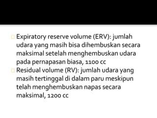 Expiratory reserve volume (ERV): jumlah 
udara yang masih bisa dihembuskan secara 
maksimal setelah menghembuskan udara 
pada pernapasan biasa, 1100 cc 
Residual volume (RV): jumlah udara yang 
masih tertinggal di dalam paru meskipun 
telah menghembuskan napas secara 
maksimal, 1200 cc 
 