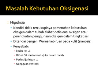 Hipoksia 
 Kondisi tidak tercukupinya pemenuhan kebutuhan 
oksigen dalam tubuh akibat defisiensi oksigen atau 
peningkatan penggunaan oksigen dalam tingkat sel 
 Ditandai dengan: Warna kebiruan pada kulit (sianosis) 
 Penyebab: 
▪ kadar Hb ↓ 
▪ Difusi O2 dari alveoli ↓ ke dalam darah 
▪ Perfusi jaringan ↓ 
▪ Gangguan ventilasi 
 