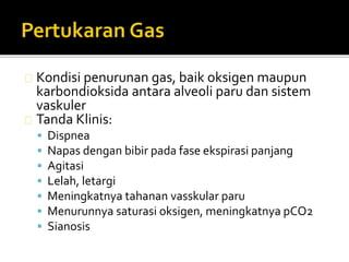 Kondisi penurunan gas, baik oksigen maupun 
karbondioksida antara alveoli paru dan sistem 
vaskuler 
Tanda Klinis: 
 Dispnea 
 Napas dengan bibir pada fase ekspirasi panjang 
 Agitasi 
 Lelah, letargi 
 Meningkatnya tahanan vasskular paru 
 Menurunnya saturasi oksigen, meningkatnya pCO2 
 Sianosis 
 