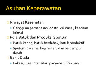 Riwayat Kesehatan 
 Gangguan pernapasan, obstruksi nasal, keadaan 
infeksi 
Pola Batuk dan Produksi Sputum 
 Batuk kering, batuk berdahak, batuk produktif 
 Sputumwarna, kejernihan, dan bercampur 
darah 
Sakit Dada 
 Lokasi, luas, intensitas, penyebab, frekuensi 
 