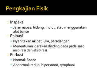Inspeksi 
 Jalan napas: hidung, mulut, atau menggunakan 
alat bantu 
Palpasi 
 Nyeri tekan akibat luka, peradangan 
 Menentukan gerakan dinding dada pada saat 
inspirasi dan ekspirasi 
Perkusi 
 Normal: Sonor 
 Abnormal: redup, hipersonor, tymphani 
 