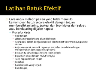 Cara untuk melatih pasien yang tidak memiliki 
kemampuan batuk secara efektif dengan tujuan 
membersihkan laring, trakea, dan bronkiolus dari sekret 
atau benda asing di jalan napass 
 Prosedur Kerja 
▪ Cuci tangan 
▪ Jelaskan prosedur yang akan dilakukan 
▪ Atur posisi pasien dengan duduk di tepi tempat tidur membungkuk ke 
depan 
▪ Anjurkan untuk menarik napas secara pelan dan dalam dengan 
menggunakan pernapasan diagfragma 
▪ Setelah itu tahan napas kurang lebih 2 detik 
▪ Batukkan 2 kali dengan mulut terbuka 
▪ Tarik napas dengan ringan 
▪ Istirahat 
▪ Catat respon yang terjadi 
▪ Cuci tangan 
 