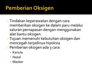 Tindakan keperawatan dengan cara 
memberikan oksigen ke dalam paru melalui 
saluran pernapasan dengan menggunakan 
alat bantu oksigen. 
Tujuan memenuhi kebutuhan oksigen dan 
mencegah terjadinya hipoksia 
Pemberian oksigen ada 3 cara: 
 Kanula 
 Nasal 
 Masker 
 