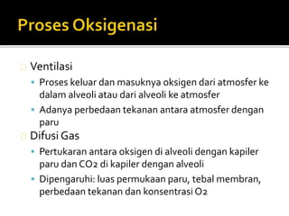 Ventilasi 
 Proses keluar dan masuknya oksigen dari atmosfer ke 
dalam alveoli atau dari alveoli ke atmosfer 
 Adanya perbedaan tekanan antara atmosfer dengan 
paru 
Difusi Gas 
 Pertukaran antara oksigen di alveoli dengan kapiler 
paru danCO2 di kapiler dengan alveoli 
 Dipengaruhi: luas permukaan paru, tebal membran, 
perbedaan tekanan dan konsentrasi O2 
 