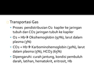 Transportasi Gas 
 Proses pendistribusian O2 kapiler ke jaringan 
tubuh dan CO2 jaringan tubuh ke kapiler 
 O2 + Hb Oksihemoglobin (97%), larut dalam 
plasma (3%) 
 CO2 + Hb Karbominohemoglobin (30%), larut 
dalam plasma (5%), HCO3 (65%) 
 Dipengaruhi: curah jantung, kondisi pembuluh 
darah, latihan, hematokrit, eritrosit, Hb 
 