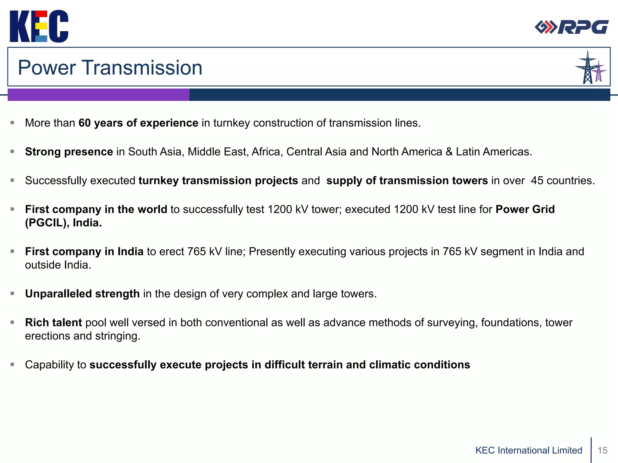 Power Transmission

 More than 60 years of experience in turnkey construction of transmission lines.

 Strong presence in South Asia, Middle East, Africa, Central Asia and North America & Latin Americas.

 Successfully executed turnkey transmission projects and supply of transmission towers in over 45 countries.

 First company in the world to successfully test 1200 kV tower; executed 1200 kV test line for Power Grid
  (PGCIL), India.

 First company in India to erect 765 kV line; Presently executing various projects in 765 kV segment in India and
  outside India.

 Unparalleled strength in the design of very complex and large towers.

 Rich talent pool well versed in both conventional as well as advance methods of surveying, foundations, tower
  erections and stringing.

 Capability to successfully execute projects in difficult terrain and climatic conditions




                                                                                             KEC International Limited   15
 