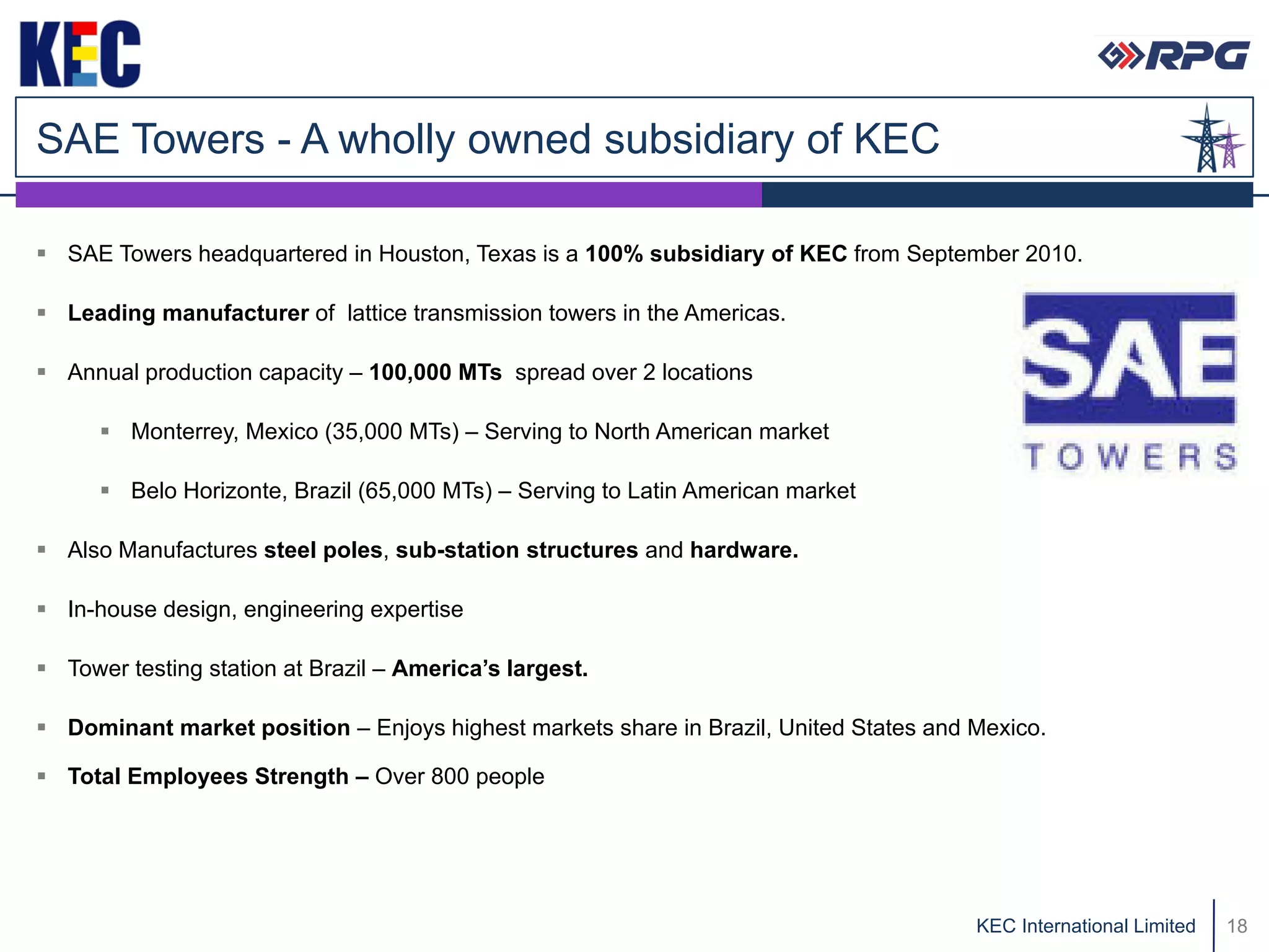 SAE Towers - A wholly owned subsidiary of KEC

 SAE Towers headquartered in Houston, Texas is a 100% subsidiary of KEC from September 2010.

 Leading manufacturer of lattice transmission towers in the Americas.

 Annual production capacity – 100,000 MTs spread over 2 locations

       Monterrey, Mexico (35,000 MTs) – Serving to North American market

       Belo Horizonte, Brazil (65,000 MTs) – Serving to Latin American market

 Also Manufactures steel poles, sub-station structures and hardware.

 In-house design, engineering expertise

 Tower testing station at Brazil – America’s largest.

 Dominant market position – Enjoys highest markets share in Brazil, United States and Mexico.

 Total Employees Strength – Over 800 people




                                                                                       KEC International Limited   18
 