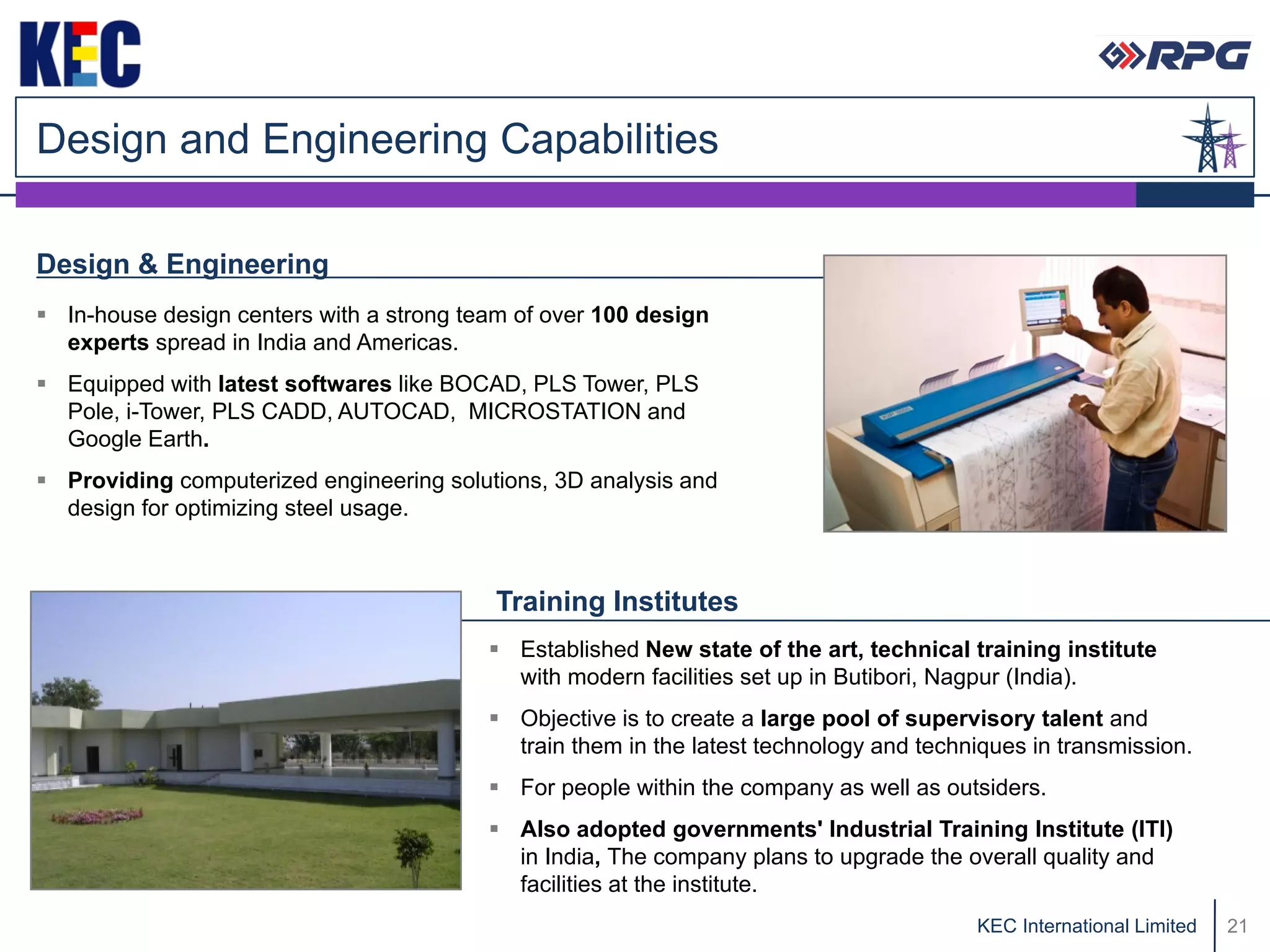 Design and Engineering Capabilities

Design & Engineering
 In-house design centers with a strong team of over 100 design
  experts spread in India and Americas.
 Equipped with latest softwares like BOCAD, PLS Tower, PLS
  Pole, i-Tower, PLS CADD, AUTOCAD, MICROSTATION and
  Google Earth.
 Providing computerized engineering solutions, 3D analysis and
  design for optimizing steel usage.



                                           Training Institutes
                                           Established New state of the art, technical training institute
                                            with modern facilities set up in Butibori, Nagpur (India).
                                           Objective is to create a large pool of supervisory talent and
                                            train them in the latest technology and techniques in transmission.
                                           For people within the company as well as outsiders.
                                           Also adopted governments' Industrial Training Institute (ITI)
                                            in India, The company plans to upgrade the overall quality and
                                            facilities at the institute.
                                                                                         KEC International Limited   21
 