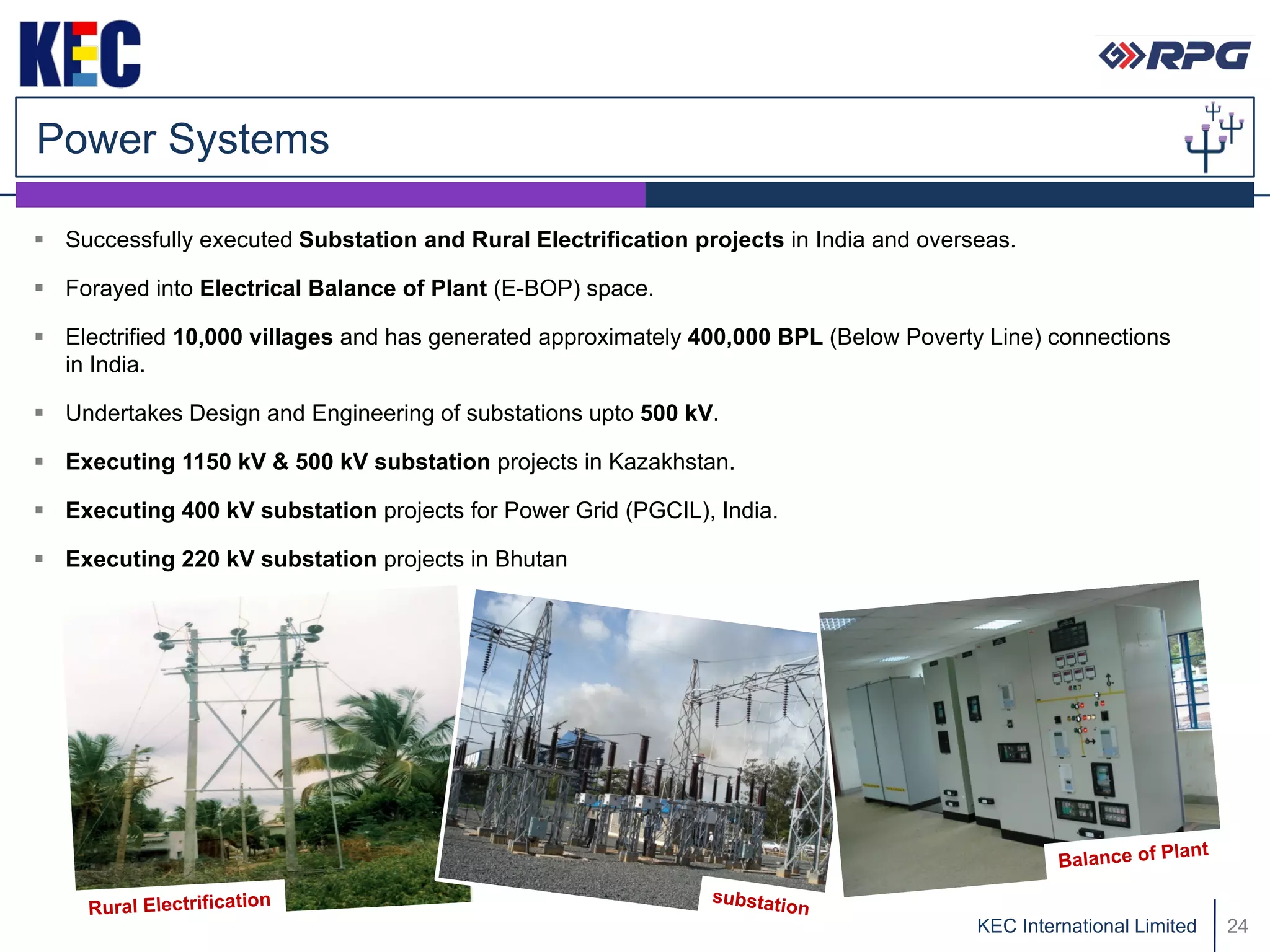 Power Systems

 Successfully executed Substation and Rural Electrification projects in India and overseas.

 Forayed into Electrical Balance of Plant (E-BOP) space.

 Electrified 10,000 villages and has generated approximately 400,000 BPL (Below Poverty Line) connections
  in India.

 Undertakes Design and Engineering of substations upto 500 kV.

 Executing 1150 kV & 500 kV substation projects in Kazakhstan.

 Executing 400 kV substation projects for Power Grid (PGCIL), India.

 Executing 220 kV substation projects in Bhutan




                                                                                        KEC International Limited   24
 