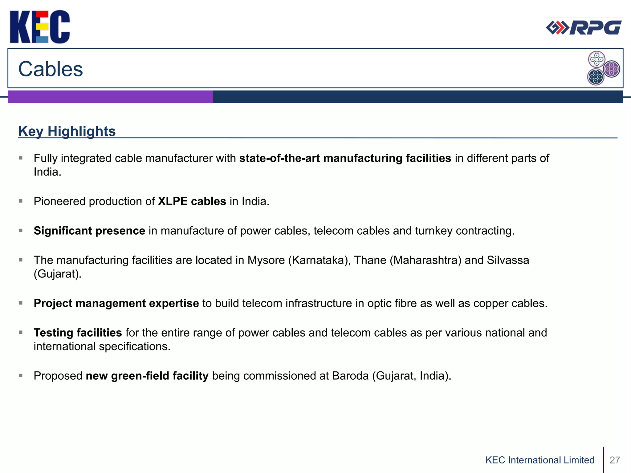 Cables

Key Highlights
 Fully integrated cable manufacturer with state-of-the-art manufacturing facilities in different parts of
  India.

 Pioneered production of XLPE cables in India.

 Significant presence in manufacture of power cables, telecom cables and turnkey contracting.

 The manufacturing facilities are located in Mysore (Karnataka), Thane (Maharashtra) and Silvassa
  (Gujarat).

 Project management expertise to build telecom infrastructure in optic fibre as well as copper cables.

 Testing facilities for the entire range of power cables and telecom cables as per various national and
  international specifications.

 Proposed new green-field facility being commissioned at Baroda (Gujarat, India).




                                                                                             KEC International Limited   27
 