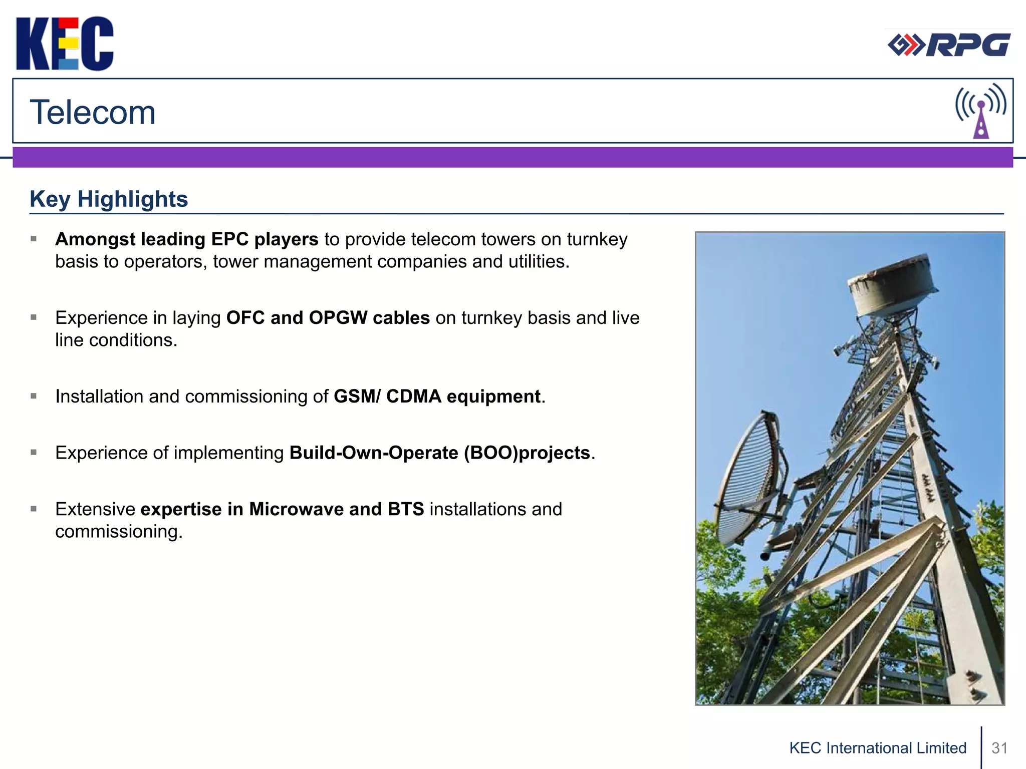 Telecom

Key Highlights
 Amongst leading EPC players to provide telecom towers on turnkey
  basis to operators, tower management companies and utilities.


 Experience in laying OFC and OPGW cables on turnkey basis and live
  line conditions.


 Installation and commissioning of GSM/ CDMA equipment.


 Experience of implementing Build-Own-Operate (BOO)projects.


 Extensive expertise in Microwave and BTS installations and
  commissioning.




                                                                       KEC International Limited   31
 