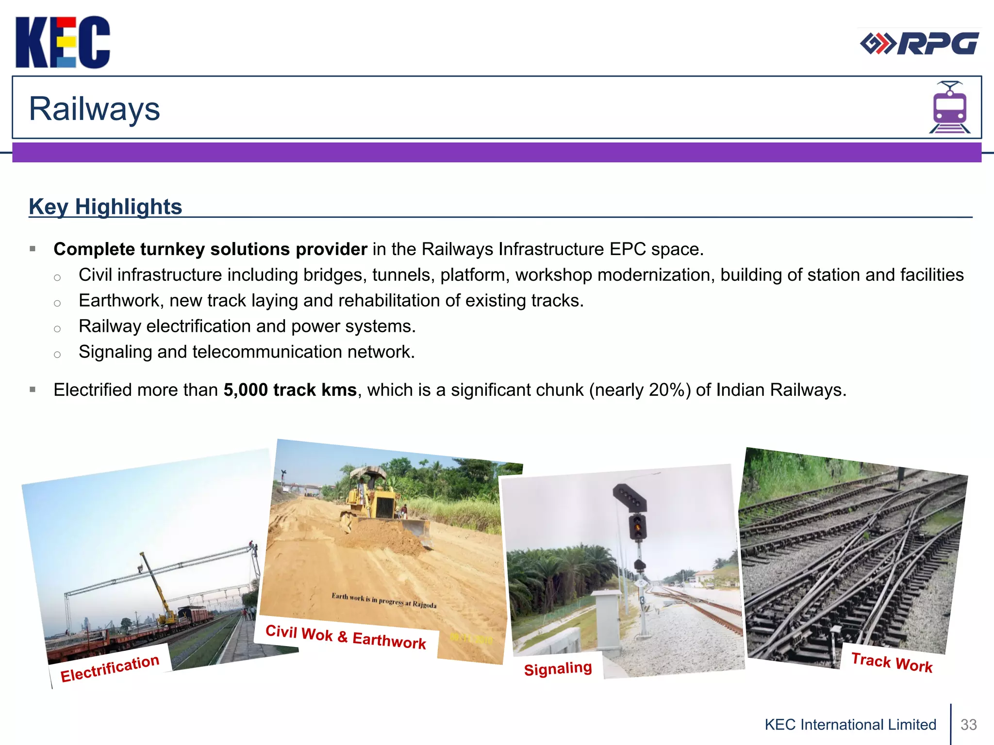 Railways

Key Highlights
 Complete turnkey solutions provider in the Railways Infrastructure EPC space.
  o Civil infrastructure including bridges, tunnels, platform, workshop modernization, building of station and facilities
  o Earthwork, new track laying and rehabilitation of existing tracks.
  o Railway electrification and power systems.
  o Signaling and telecommunication network.

 Electrified more than 5,000 track kms, which is a significant chunk (nearly 20%) of Indian Railways.




                                                                                               KEC International Limited   33
 