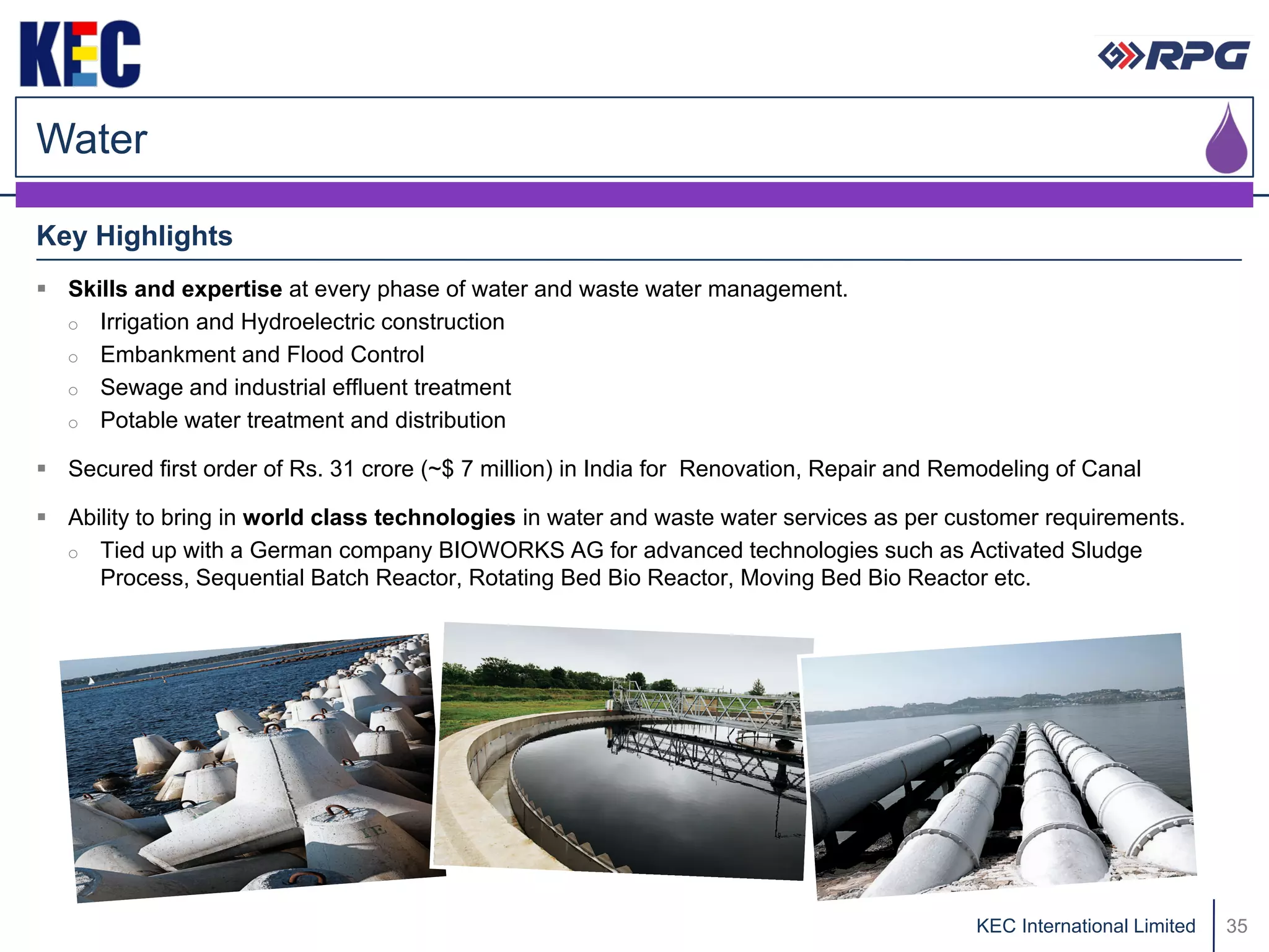 Water

Key Highlights
 Skills and expertise at every phase of water and waste water management.
  o Irrigation and Hydroelectric construction
  o Embankment and Flood Control
  o Sewage and industrial effluent treatment
  o Potable water treatment and distribution

 Secured first order of Rs. 31 crore (~$ 7 million) in India for Renovation, Repair and Remodeling of Canal

 Ability to bring in world class technologies in water and waste water services as per customer requirements.
  o Tied up with a German company BIOWORKS AG for advanced technologies such as Activated Sludge
     Process, Sequential Batch Reactor, Rotating Bed Bio Reactor, Moving Bed Bio Reactor etc.




                                                                                           KEC International Limited   35
 