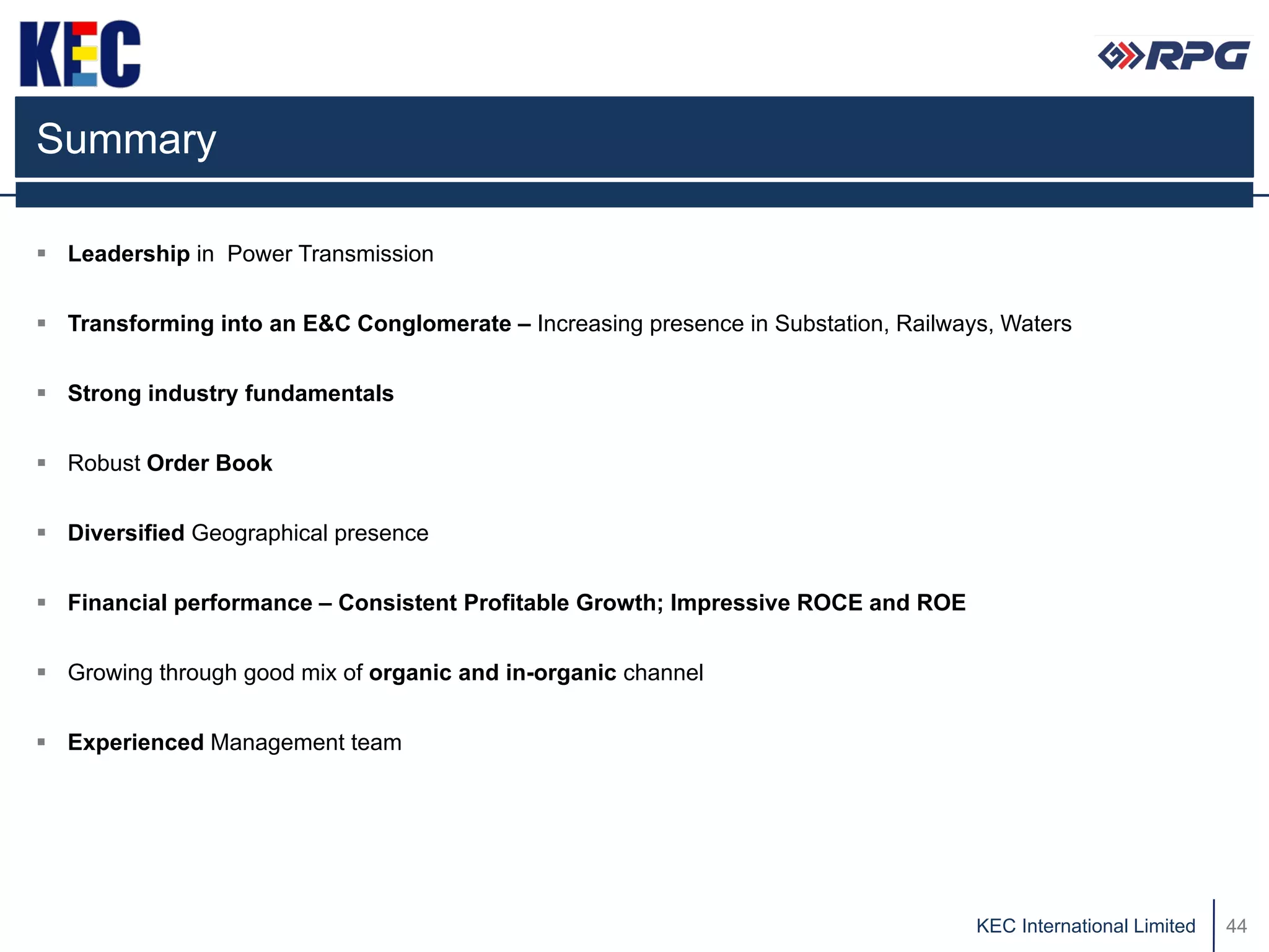 Summary

 Leadership in Power Transmission


 Transforming into an E&C Conglomerate – Increasing presence in Substation, Railways, Waters


 Strong industry fundamentals


 Robust Order Book


 Diversified Geographical presence


 Financial performance – Consistent Profitable Growth; Impressive ROCE and ROE


 Growing through good mix of organic and in-organic channel


 Experienced Management team




                                                                                    KEC International Limited   44
 