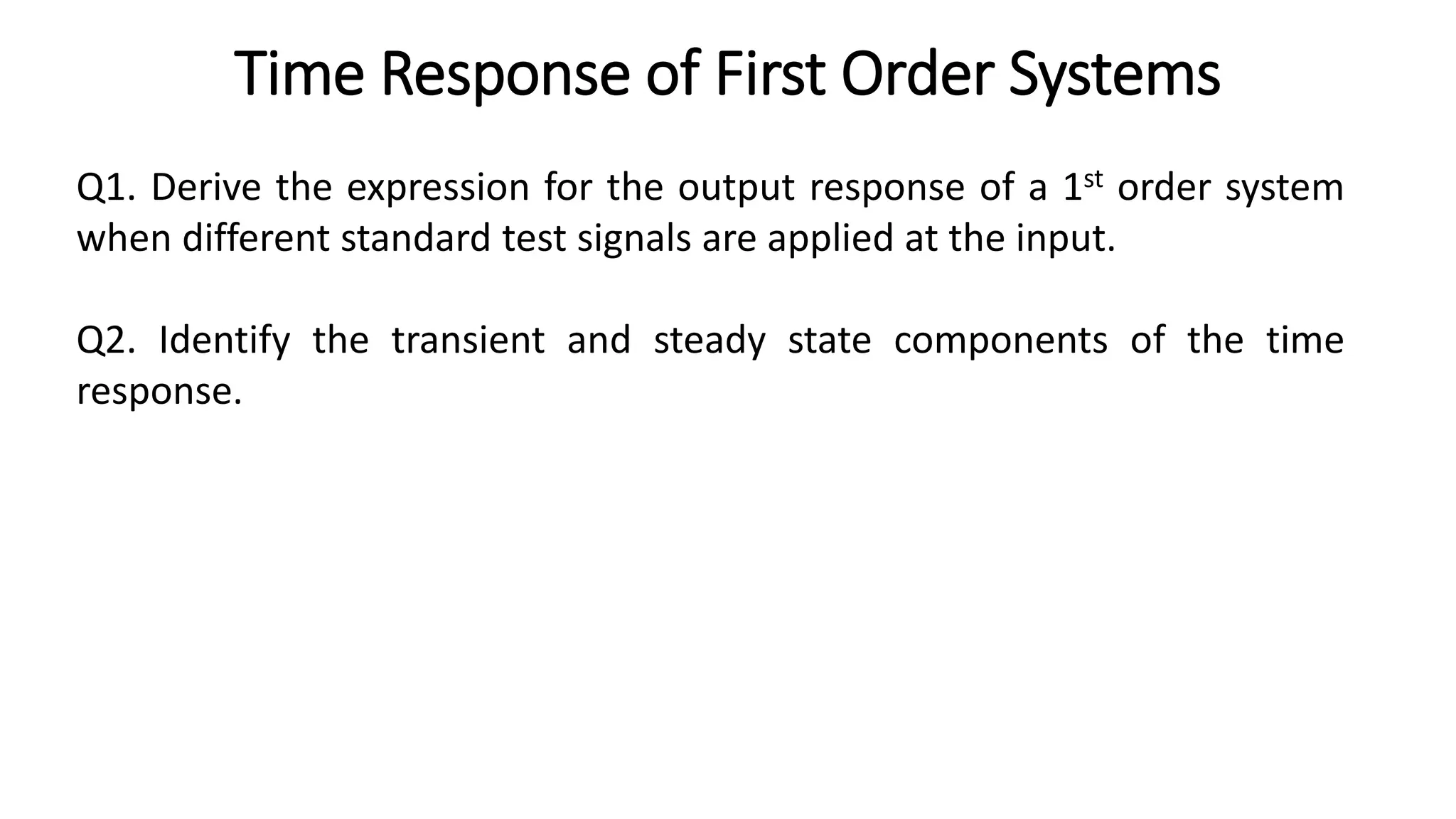Time Response of First Order Systems
Q1. Derive the expression for the output response of a 1st order system
when different standard test signals are applied at the input.
Q2. Identify the transient and steady state components of the time
response.
 